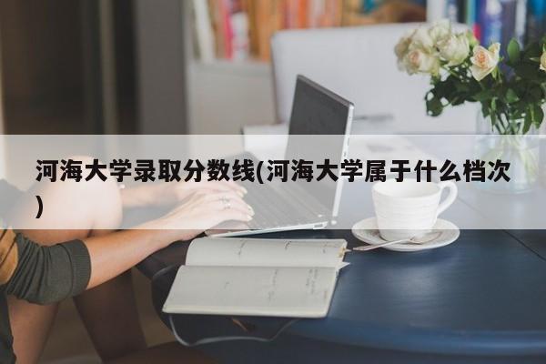 河海大学录取分数线(河海大学属于什么档次)