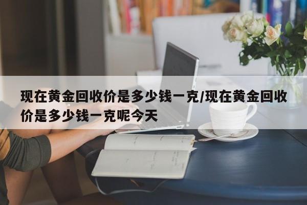 现在黄金回收价是多少钱一克/现在黄金回收价是多少钱一克呢今天