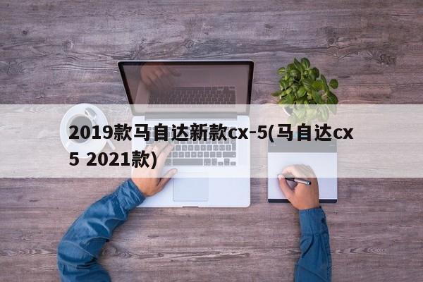2019款马自达新款cx-5(马自达cx5 2021款)