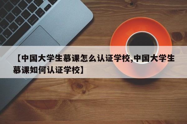 【中国大学生慕课怎么认证学校,中国大学生慕课如何认证学校】