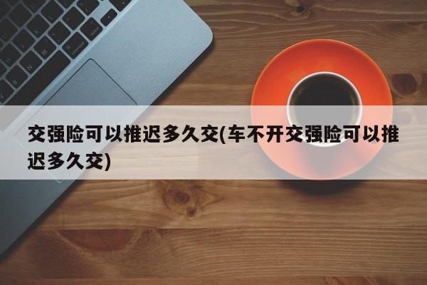 交强险可以推迟多久交(车不开交强险可以推迟多久交)