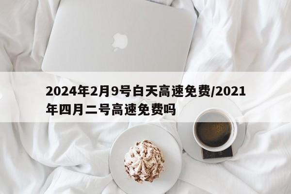 2024年2月9号白天高速免费/2021年四月二号高速免费吗