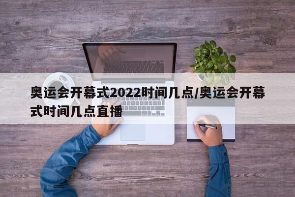 奥运会开幕式2022时间几点/奥运会开幕式时间几点直播