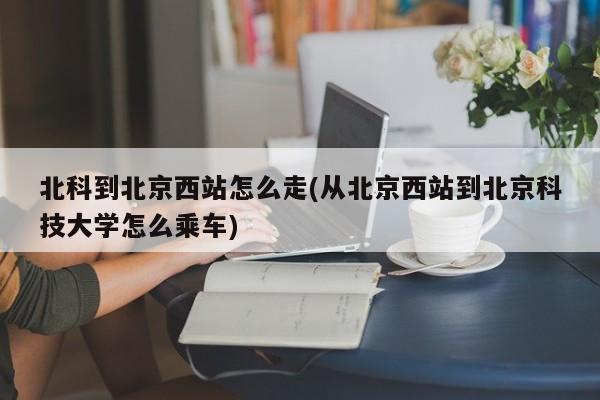 北科到北京西站怎么走(从北京西站到北京科技大学怎么乘车)