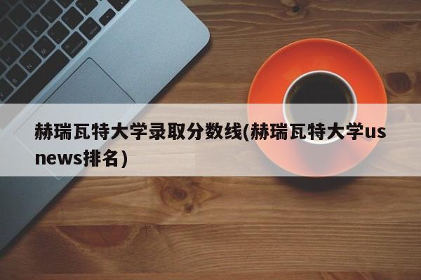 赫瑞瓦特大学录取分数线(赫瑞瓦特大学usnews排名)