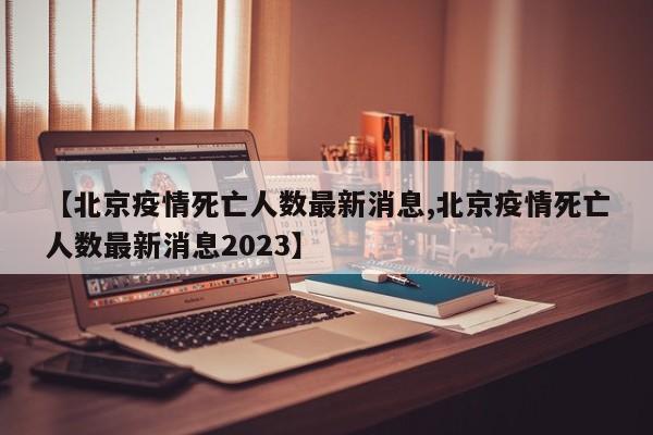【北京疫情死亡人数最新消息,北京疫情死亡人数最新消息2023】