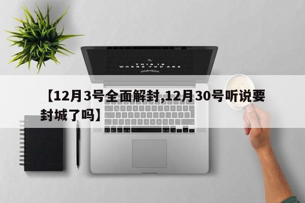 【12月3号全面解封,12月30号听说要封城了吗】