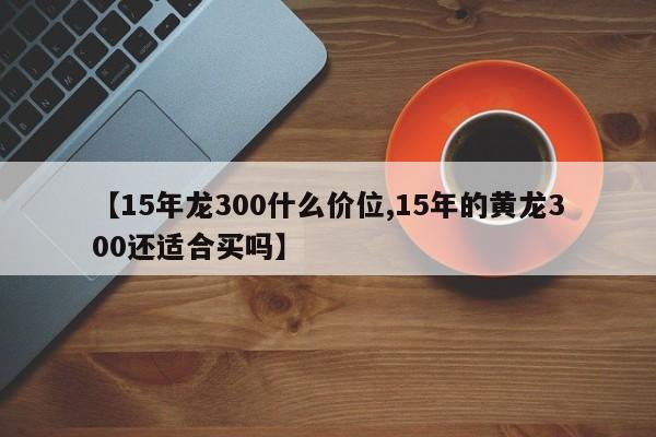 【15年龙300什么价位,15年的黄龙300还适合买吗】