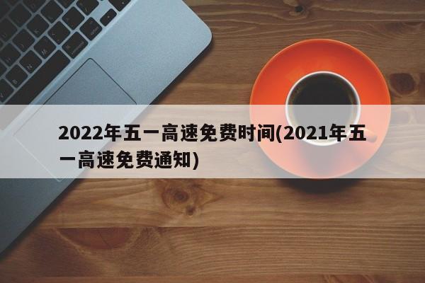 2022年五一高速免费时间(2021年五一高速免费通知)