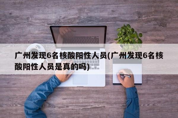 广州发现6名核酸阳性人员(广州发现6名核酸阳性人员是真的吗)