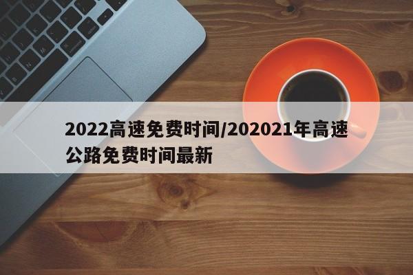 2022高速免费时间/202021年高速公路免费时间最新