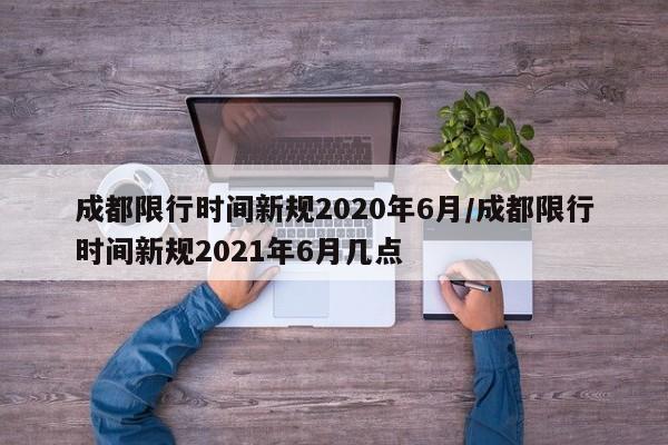 成都限行时间新规2020年6月/成都限行时间新规2021年6月几点