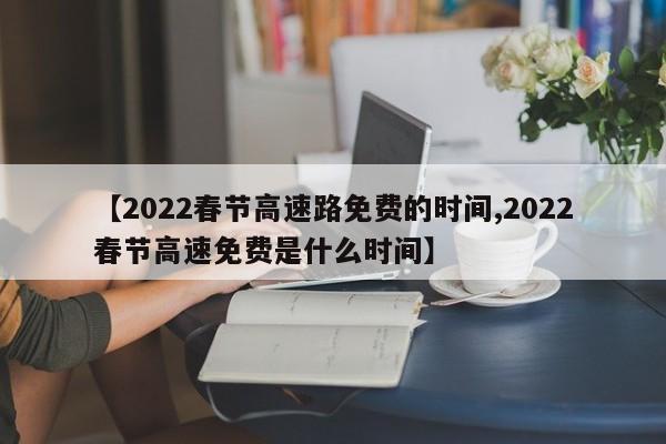 【2022春节高速路免费的时间,2022春节高速免费是什么时间】