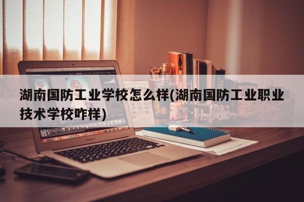 湖南国防工业学校怎么样(湖南国防工业职业技术学校咋样)
