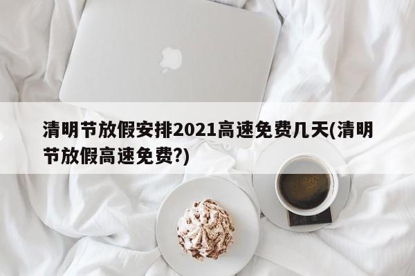 清明节放假安排2021高速免费几天(清明节放假高速免费?)