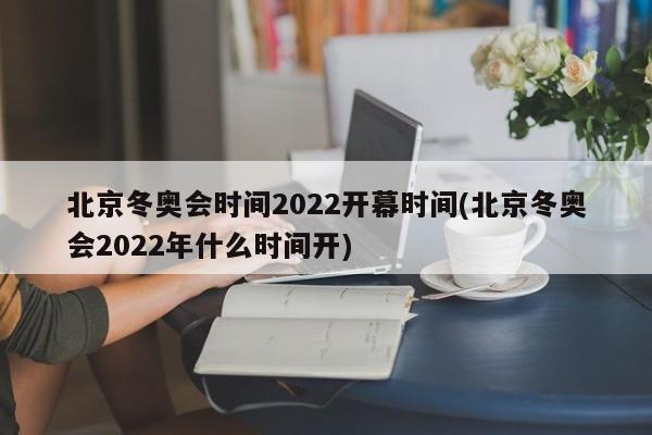 北京冬奥会时间2022开幕时间(北京冬奥会2022年什么时间开)