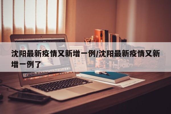 沈阳最新疫情又新增一例/沈阳最新疫情又新增一例了
