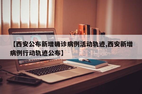 【西安公布新增确诊病例活动轨迹,西安新增病例行动轨迹公布】