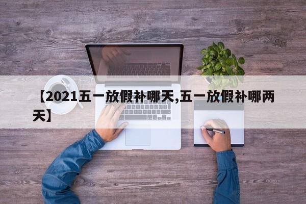 【2021五一放假补哪天,五一放假补哪两天】