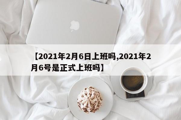 【2021年2月6日上班吗,2021年2月6号是正式上班吗】