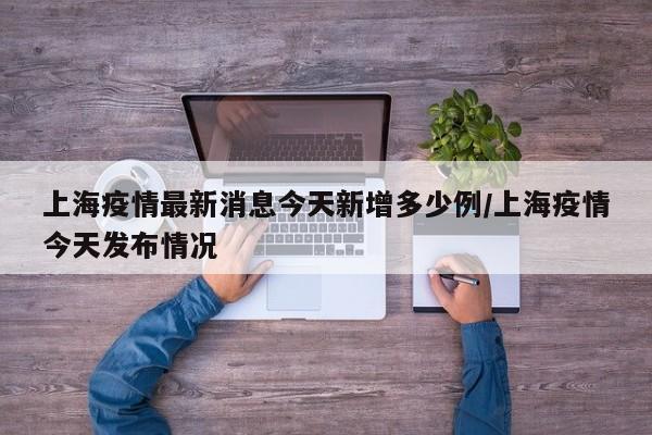 上海疫情最新消息今天新增多少例/上海疫情今天发布情况