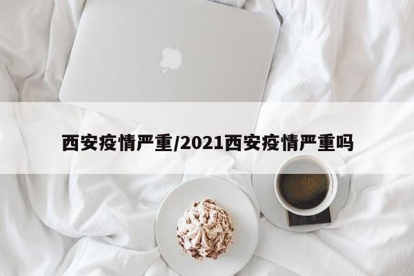 西安疫情严重/2021西安疫情严重吗