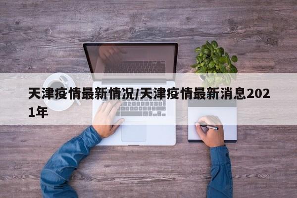 天津疫情最新情况/天津疫情最新消息2021年
