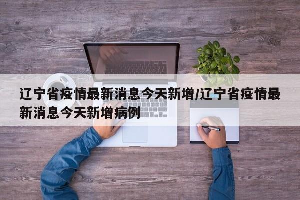 辽宁省疫情最新消息今天新增/辽宁省疫情最新消息今天新增病例
