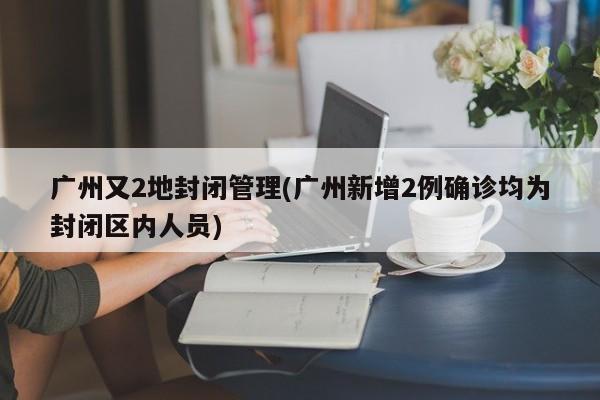广州又2地封闭管理(广州新增2例确诊均为封闭区内人员)