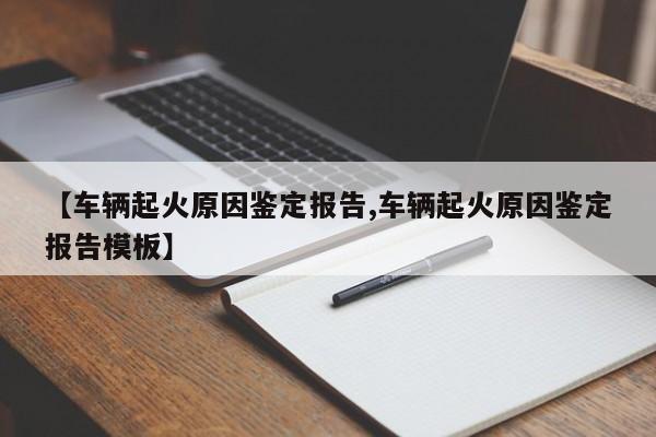 【车辆起火原因鉴定报告,车辆起火原因鉴定报告模板】