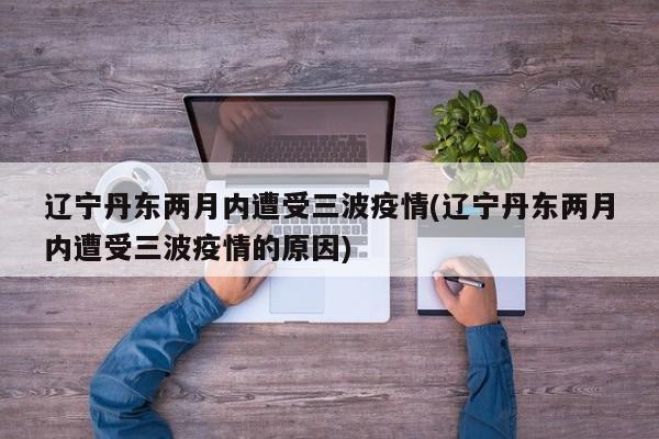 辽宁丹东两月内遭受三波疫情(辽宁丹东两月内遭受三波疫情的原因)