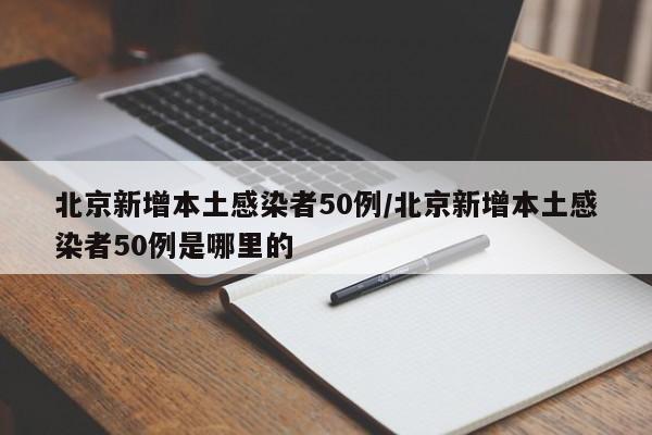 北京新增本土感染者50例/北京新增本土感染者50例是哪里的