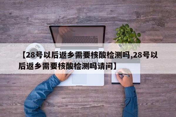 【28号以后返乡需要核酸检测吗,28号以后返乡需要核酸检测吗请问】