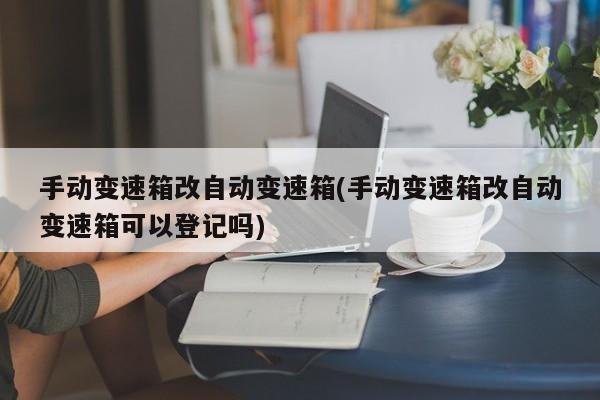 手动变速箱改自动变速箱(手动变速箱改自动变速箱可以登记吗)