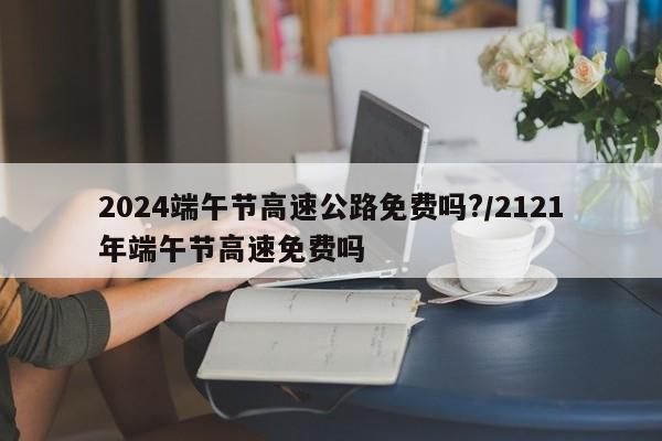 2024端午节高速公路免费吗?/2121年端午节高速免费吗