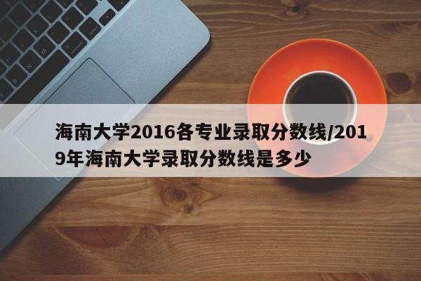 海南大学2016各专业录取分数线/2019年海南大学录取分数线是多少