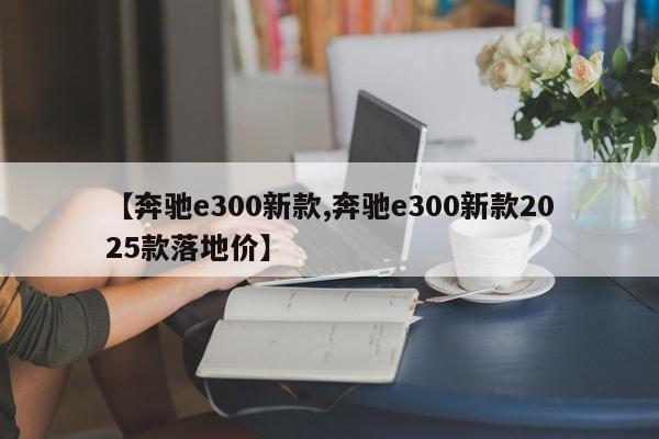 【奔驰e300新款,奔驰e300新款2025款落地价】