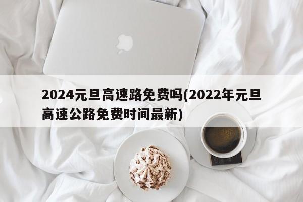 2024元旦高速路免费吗(2022年元旦高速公路免费时间最新)