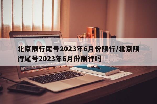 北京限行尾号2023年6月份限行/北京限行尾号2023年6月份限行吗