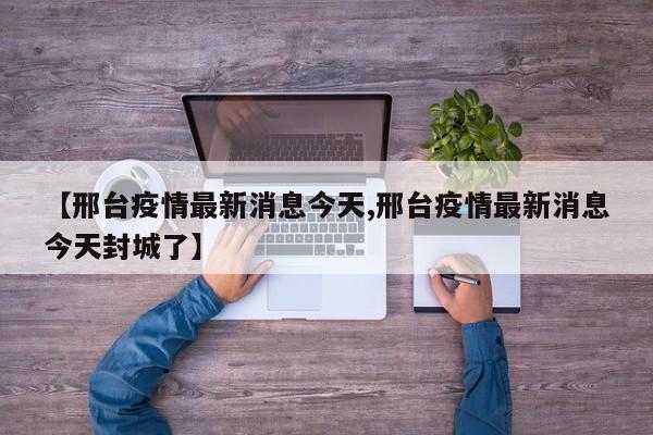 【邢台疫情最新消息今天,邢台疫情最新消息今天封城了】