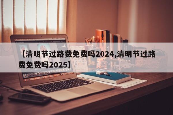 【清明节过路费免费吗2024,清明节过路费免费吗2025】