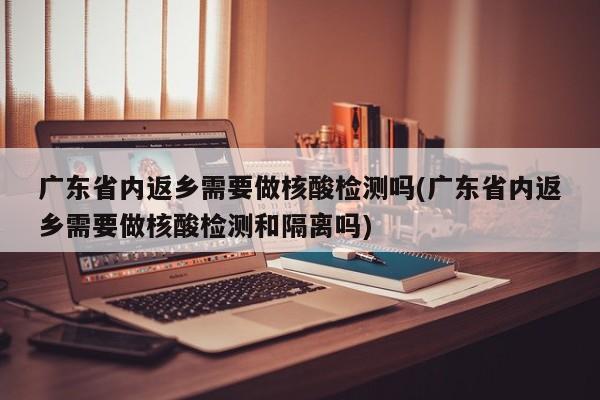 广东省内返乡需要做核酸检测吗(广东省内返乡需要做核酸检测和隔离吗)